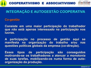COOPERATIVISMO E ASSOCIATIVISMO
GRANATO E.F.
Co-gestão
Consiste em uma maior participação do trabalhador
que não está apenas interessado na participação nos
lucros.
A participação no processo de gestão aqui se
manifesta na organização do trabalho e/ou nas
questões políticas globais da empresa (co-direção).
Esses tipos de participação são conseguidos
motivando-se os trabalhadores a atenuar a monotonia
de suas tarefas, mobilizando-os numa forma de auto-
organização da produção.
INTEGRAÇÃO E AUTOGESTÃO COOPERATIVA
 