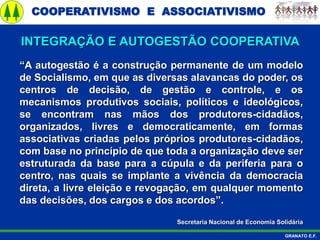 COOPERATIVISMO E ASSOCIATIVISMO
GRANATO E.F.
“A autogestão é a construção permanente de um modelo
de Socialismo, em que as diversas alavancas do poder, os
centros de decisão, de gestão e controle, e os
mecanismos produtivos sociais, políticos e ideológicos,
se encontram nas mãos dos produtores-cidadãos,
organizados, livres e democraticamente, em formas
associativas criadas pelos próprios produtores-cidadãos,
com base no princípio de que toda a organização deve ser
estruturada da base para a cúpula e da periferia para o
centro, nas quais se implante a vivência da democracia
direta, a livre eleição e revogação, em qualquer momento
das decisões, dos cargos e dos acordos”.
Secretaria Nacional de Economia Solidária
INTEGRAÇÃO E AUTOGESTÃO COOPERATIVA
 