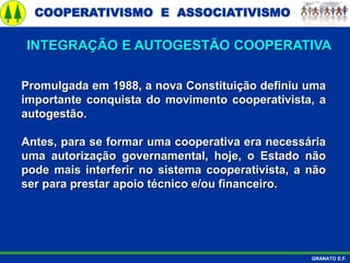 COOPERATIVISMO E ASSOCIATIVISMO
GRANATO E.F.
Promulgada em 1988, a nova Constituição definiu uma
importante conquista do movimento cooperativista, a
autogestão.
Antes, para se formar uma cooperativa era necessária
uma autorização governamental, hoje, o Estado não
pode mais interferir no sistema cooperativista, a não
ser para prestar apoio técnico e/ou financeiro.
INTEGRAÇÃO E AUTOGESTÃO COOPERATIVA
 