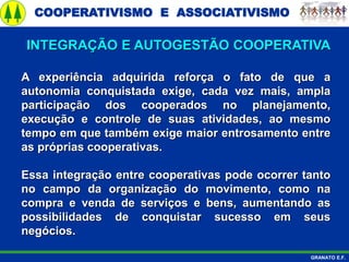 COOPERATIVISMO E ASSOCIATIVISMO
GRANATO E.F.
A experiência adquirida reforça o fato de que a
autonomia conquistada exige, cada vez mais, ampla
participação dos cooperados no planejamento,
execução e controle de suas atividades, ao mesmo
tempo em que também exige maior entrosamento entre
as próprias cooperativas.
Essa integração entre cooperativas pode ocorrer tanto
no campo da organização do movimento, como na
compra e venda de serviços e bens, aumentando as
possibilidades de conquistar sucesso em seus
negócios.
INTEGRAÇÃO E AUTOGESTÃO COOPERATIVA
 