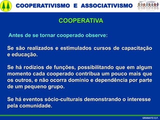 COOPERATIVISMO E ASSOCIATIVISMO
GRANATO E.F.
Antes de se tornar cooperado observe:
Se são realizados e estimulados cursos de capacitação
e educação.
Se há rodízios de funções, possibilitando que em algum
momento cada cooperado contribua um pouco mais que
os outros, e não ocorra domínio e dependência por parte
de um pequeno grupo.
Se há eventos sócio-culturais demonstrando o interesse
pela comunidade.
COOPERATIVA
 