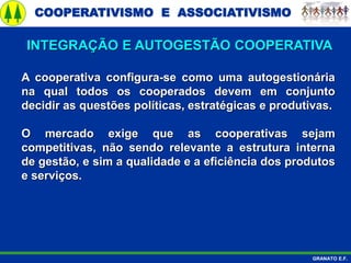 COOPERATIVISMO E ASSOCIATIVISMO
GRANATO E.F.
A cooperativa configura-se como uma autogestionária
na qual todos os cooperados devem em conjunto
decidir as questões políticas, estratégicas e produtivas.
O mercado exige que as cooperativas sejam
competitivas, não sendo relevante a estrutura interna
de gestão, e sim a qualidade e a eficiência dos produtos
e serviços.
INTEGRAÇÃO E AUTOGESTÃO COOPERATIVA
 