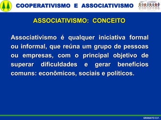 COOPERATIVISMO E ASSOCIATIVISMO
GRANATO E.F.
ASSOCIATIVISMO: CONCEITO
Associativismo é qualquer iniciativa formal
ou informal, que reúna um grupo de pessoas
ou empresas, com o principal objetivo de
superar dificuldades e gerar benefícios
comuns: econômicos, sociais e políticos.
 