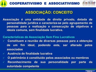 COOPERATIVISMO E ASSOCIATIVISMO
GRANATO E.F.
ASSOCIAÇÃO: CONCEITO
Associação é uma entidade de direito privado, dotada de
personalidade jurídica e caracteriza-se pelo agrupamento de
pessoas para a realização e consecução de objetivos e
ideais comuns, sem finalidade lucrativa.
Características de Associação Sem Fins Lucrativos
 Constituem a reunião de diversas pessoas para a obtenção
de um fim ideal, podendo este, ser alterado pelos
associados
 Ausência de finalidade lucrativa
 O patrimônio é constituído pelos associados ou membros
 Reconhecimento de sua personalidade por parte da
autoridade competente
Sebrae
 