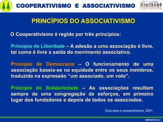 COOPERATIVISMO E ASSOCIATIVISMO
GRANATO E.F.
PRINCÍPIOS DO ASSOCIATIVISMO
O Cooperativismo é regido por três princípios:
Princípio de Liberdade – A adesão a uma associação é livre,
tal como é livre a saída do movimento associativo.
Princípio de Democracia – O funcionamento de uma
associação baseia-se na equidade entre os seus membros,
traduzida na expressão “um associado, um voto”.
Princípio de Solidariedade – As associações resultam
sempre de uma congregação de esforços, em primeiro
lugar dos fundadores e depois de todos os associados.
Guia para o cooperativismo, 2001.
 