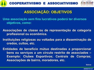 COOPERATIVISMO E ASSOCIATIVISMO
GRANATO E.F.
ASSOCIAÇÃO: OBJETIVOS
Uma associação sem fins lucrativos poderá ter diversos
objetivos, como:
Associações de classe ou de representação de categoria
profissional ou econômica.
Instituições religiosas ou voltadas para a disseminação de
credos, cultos, etc.
Entidades de benefício mútuo destinadas a proporcionar
bens ou serviços a um círculo restrito de associados –
Exemplo: Clubes Esportivos; Centrais de Compras;
Associações de bairro, moradores, etc.
Sebrae
 