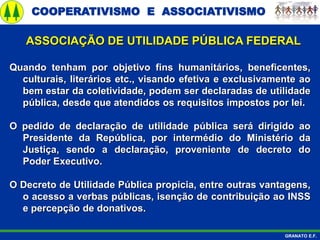 COOPERATIVISMO E ASSOCIATIVISMO
GRANATO E.F.
ASSOCIAÇÃO DE UTILIDADE PÚBLICA FEDERAL
Quando tenham por objetivo fins humanitários, beneficentes,
culturais, literários etc., visando efetiva e exclusivamente ao
bem estar da coletividade, podem ser declaradas de utilidade
pública, desde que atendidos os requisitos impostos por lei.
O pedido de declaração de utilidade pública será dirigido ao
Presidente da República, por intermédio do Ministério da
Justiça, sendo a declaração, proveniente de decreto do
Poder Executivo.
O Decreto de Utilidade Pública propicia, entre outras vantagens,
o acesso a verbas públicas, isenção de contribuição ao INSS
e percepção de donativos.
 