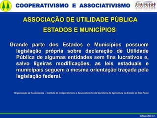 COOPERATIVISMO E ASSOCIATIVISMO
GRANATO E.F.
ASSOCIAÇÃO DE UTILIDADE PÚBLICA
ESTADOS E MUNICÍPIOS
Grande parte dos Estados e Municípios possuem
legislação própria sobre declaração de Utilidade
Pública de algumas entidades sem fins lucrativos e,
salvo ligeiras modificações, as leis estaduais e
municipais seguem a mesma orientação traçada pela
legislação federal.
Organização de Associações – Instituto de Cooperativismo e Associativismo da Secretaria de Agricultura do Estado de São Paulo
 