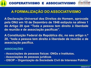 COOPERATIVISMO E ASSOCIATIVISMO
GRANATO E.F.
A Declaração Universal dos Direitos do Homem, aprovada
pela ONU em 10 de Dezembro de 1948 estipula na alínea 1
do Artigo 20 que “Toda a pessoa tem direito à liberdade
de reunião e de associação pacíficas”.
A Constituição Federal da República diz, no seu artigo n.º
20, “toda a pessoa tem direito à liberdade de reunião e de
associação pacífica.
ASSOCIAÇÕES
- Associações de pessoas físicas: ONGs e Institutos.
- Associações de pessoas jurídicas
- OSCIP – Organização da Sociedade Civil de Interesse Público
A FORMALIZAÇÃO DO ASSOCIATIVISMO
 