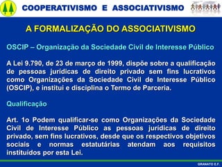 COOPERATIVISMO E ASSOCIATIVISMO
GRANATO E.F.
A FORMALIZAÇÃO DO ASSOCIATIVISMO
OSCIP – Organização da Sociedade Civil de Interesse Público
A Lei 9.790, de 23 de março de 1999, dispõe sobre a qualificação
de pessoas jurídicas de direito privado sem fins lucrativos
como Organizações da Sociedade Civil de Interesse Público
(OSCIP), e institui e disciplina o Termo de Parceria.
Qualificação
Art. 1o Podem qualificar-se como Organizações da Sociedade
Civil de Interesse Público as pessoas jurídicas de direito
privado, sem fins lucrativos, desde que os respectivos objetivos
sociais e normas estatutárias atendam aos requisitos
instituídos por esta Lei.
 