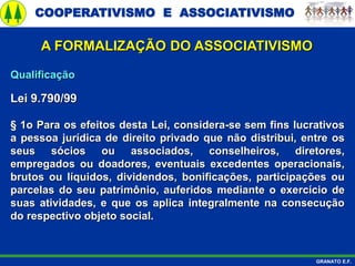 COOPERATIVISMO E ASSOCIATIVISMO
GRANATO E.F.
A FORMALIZAÇÃO DO ASSOCIATIVISMO
Qualificação
Lei 9.790/99
§ 1o Para os efeitos desta Lei, considera-se sem fins lucrativos
a pessoa jurídica de direito privado que não distribui, entre os
seus sócios ou associados, conselheiros, diretores,
empregados ou doadores, eventuais excedentes operacionais,
brutos ou líquidos, dividendos, bonificações, participações ou
parcelas do seu patrimônio, auferidos mediante o exercício de
suas atividades, e que os aplica integralmente na consecução
do respectivo objeto social.
 