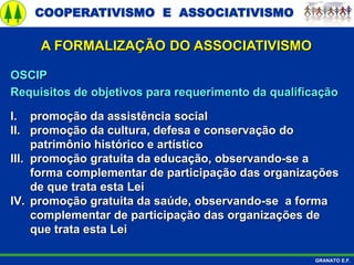 COOPERATIVISMO E ASSOCIATIVISMO
GRANATO E.F.
A FORMALIZAÇÃO DO ASSOCIATIVISMO
OSCIP
Requisitos de objetivos para requerimento da qualificação
I. promoção da assistência social
II. promoção da cultura, defesa e conservação do
patrimônio histórico e artístico
III. promoção gratuita da educação, observando-se a
forma complementar de participação das organizações
de que trata esta Lei
IV. promoção gratuita da saúde, observando-se a forma
complementar de participação das organizações de
que trata esta Lei
 