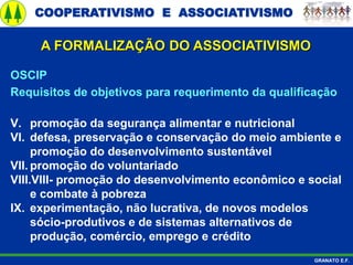 COOPERATIVISMO E ASSOCIATIVISMO
GRANATO E.F.
A FORMALIZAÇÃO DO ASSOCIATIVISMO
OSCIP
Requisitos de objetivos para requerimento da qualificação
V. promoção da segurança alimentar e nutricional
VI. defesa, preservação e conservação do meio ambiente e
promoção do desenvolvimento sustentável
VII. promoção do voluntariado
VIII.VIII- promoção do desenvolvimento econômico e social
e combate à pobreza
IX. experimentação, não lucrativa, de novos modelos
sócio-produtivos e de sistemas alternativos de
produção, comércio, emprego e crédito
 