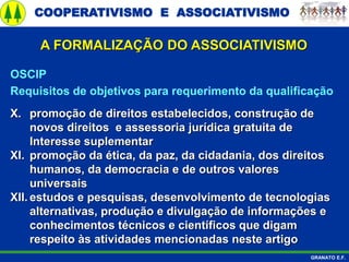COOPERATIVISMO E ASSOCIATIVISMO
GRANATO E.F.
A FORMALIZAÇÃO DO ASSOCIATIVISMO
OSCIP
Requisitos de objetivos para requerimento da qualificação
X. promoção de direitos estabelecidos, construção de
novos direitos e assessoria jurídica gratuita de
Interesse suplementar
XI. promoção da ética, da paz, da cidadania, dos direitos
humanos, da democracia e de outros valores
universais
XII. estudos e pesquisas, desenvolvimento de tecnologias
alternativas, produção e divulgação de informações e
conhecimentos técnicos e científicos que digam
respeito às atividades mencionadas neste artigo
 