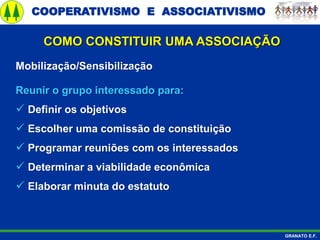 COOPERATIVISMO E ASSOCIATIVISMO
GRANATO E.F.
Mobilização/Sensibilização
Reunir o grupo interessado para:
 Definir os objetivos
 Escolher uma comissão de constituição
 Programar reuniões com os interessados
 Determinar a viabilidade econômica
 Elaborar minuta do estatuto
COMO CONSTITUIR UMA ASSOCIAÇÃO
 