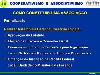 COOPERATIVISMO E ASSOCIATIVISMO
GRANATO E.F.
Formalização
Realizar Assembléia Geral de Constituição para:
 Aprovação do Estatuto
 Eleição da Diretoria e Conselho Fiscal
 Encaminhamento de documentos para legalização
Local: Cartório de Registro de Títulos e Documentos
 Obtenção de Inscrição na Receita Federal
Local: Unidade do Ministério da Fazenda
COMO CONSTITUIR UMA ASSOCIAÇÃO
 
