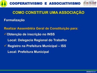 COOPERATIVISMO E ASSOCIATIVISMO
GRANATO E.F.
Formalização
Realizar Assembléia Geral de Constituição para:
Obtenção de inscrição no INSS
Local: Delegacia Regional do Trabalho
 Registro na Prefeitura Municipal – ISS
Local: Prefeitura Municipal
COMO CONSTITUIR UMA ASSOCIAÇÃO
 