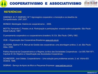 COOPERATIVISMO E ASSOCIATIVISMO
GRANATO E.F.
GIMENEZ, M. P. GIMENEZ, M T. Agronegócio cooperativo: a transição e os desafios da
Competitividade. USP, 2007.
MONEZI, Mariângela. História do cooperativismo . 2008.
MOTTA, Fernando C. Prestes; et al. Participação e participações: ensaios sobre autogestão. São Paulo:
Babel Cultural, 1987.
O pensamento cooperativo e o cooperativismo brasileiro.18. Ed. São Paulo: CNPq 1982.
OCB – Organização das Cooperativas Brasileiras www.ocb.org.br
OLIVEIRA, Djalma P. R. Manual de Gestão das cooperativas: uma abordagem prática. 3. ed. São Paulo:
Atlas, 2006.
Política Nacional de Cooperativismo e o Regime Jurídico das Sociedades Cooperativas – Lei 005.764/1971.
Capítulo III. Do Objetivo e Classificação das Sociedades Cooperativas.
SCHNEIDER, José Odelso. Cooperativismo – Uma solução para problemas sociais. 2. ed. Vitória-ES:
OCEES. 1996.
SEBRAE - Serviço de Apoio às Micro e Pequenas Empresas www.sebrae.com.br
REFERÊNCIAS
 