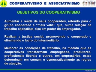 COOPERATIVISMO E ASSOCIATIVISMO
GRANATO E.F.
Aumentar a renda de seus cooperados, retendo para o
grupo cooperado a “mais valia” que, numa relação de
trabalho capitalista, fica em poder do empregador.
Realizar a justiça social, promovendo o cooperado e
eliminando o lucro do intermediário.
Melhorar as condições de trabalho, na medida que as
cooperativas transformam empregados, produtores,
profissionais liberais e outros, em empresários, estes
determinam em comum e democraticamente as regras
de atuação.
OBJETIVOS DO COOPERATIVISMO
 