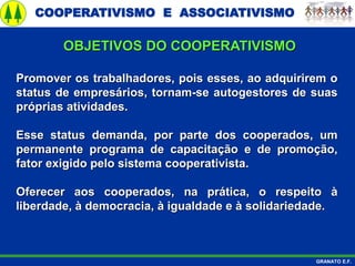 COOPERATIVISMO E ASSOCIATIVISMO
GRANATO E.F.
Promover os trabalhadores, pois esses, ao adquirirem o
status de empresários, tornam-se autogestores de suas
próprias atividades.
Esse status demanda, por parte dos cooperados, um
permanente programa de capacitação e de promoção,
fator exigido pelo sistema cooperativista.
Oferecer aos cooperados, na prática, o respeito à
liberdade, à democracia, à igualdade e à solidariedade.
OBJETIVOS DO COOPERATIVISMO
 