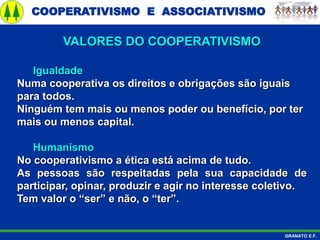 COOPERATIVISMO E ASSOCIATIVISMO
GRANATO E.F.
Igualdade
Numa cooperativa os direitos e obrigações são iguais
para todos.
Ninguém tem mais ou menos poder ou benefício, por ter
mais ou menos capital.
Humanismo
No cooperativismo a ética está acima de tudo.
As pessoas são respeitadas pela sua capacidade de
participar, opinar, produzir e agir no interesse coletivo.
Tem valor o “ser” e não, o “ter”.
VALORES DO COOPERATIVISMO
 