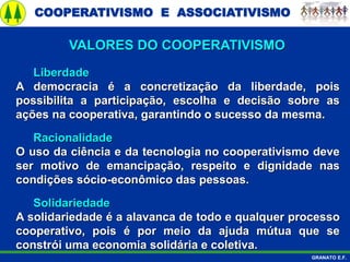 COOPERATIVISMO E ASSOCIATIVISMO
GRANATO E.F.
Liberdade
A democracia é a concretização da liberdade, pois
possibilita a participação, escolha e decisão sobre as
ações na cooperativa, garantindo o sucesso da mesma.
Racionalidade
O uso da ciência e da tecnologia no cooperativismo deve
ser motivo de emancipação, respeito e dignidade nas
condições sócio-econômico das pessoas.
Solidariedade
A solidariedade é a alavanca de todo e qualquer processo
cooperativo, pois é por meio da ajuda mútua que se
constrói uma economia solidária e coletiva.
VALORES DO COOPERATIVISMO
 