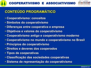 COOPERATIVISMO E ASSOCIATIVISMO
GRANATO E.F.
• Cooperativismo: conceitos
• Símbolos do cooperativismo
• Diferenças entre cooperativa e empresa
• Objetivos e valores do cooperativismo
• Cooperativismo antigo e cooperativismo moderno
• Cooperativismo no mundo e cooperativismo no Brasil
• Princípios do cooperativismo
• Direitos e deveres dos cooperados
• Tipos de cooperativas
• Classificação das sociedades cooperativas
• Sistema de representação do cooperativismo
CONTEÚDO PROGRAMÁTICO
 