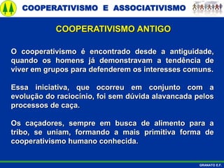 COOPERATIVISMO E ASSOCIATIVISMO
GRANATO E.F.
O cooperativismo é encontrado desde a antiguidade,
quando os homens já demonstravam a tendência de
viver em grupos para defenderem os interesses comuns.
Essa iniciativa, que ocorreu em conjunto com a
evolução do raciocínio, foi sem dúvida alavancada pelos
processos de caça.
Os caçadores, sempre em busca de alimento para a
tribo, se uniam, formando a mais primitiva forma de
cooperativismo humano conhecida.
COOPERATIVISMO ANTIGO
 