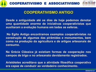COOPERATIVISMO E ASSOCIATIVISMO
GRANATO E.F.
Desde a antiguidade até os dias de hoje podemos denotar
uma quantidade enorme de iniciativas cooperativistas que
auxiliaram a evolução humana em todas as esferas.
No Egito Antigo encontramos exemplos cooperativistas na
construção de algumas das pirâmides e monumentos, bem
como na produção da agricultura e de artigos artesanais de
consumo.
Na Grécia Clássica já existiam formas de cooperação nos
campos de trigo e no artesanato devidamente registrados.
Aristóteles acreditava que a atividade filosófica cooperativa
era capaz de conduzir ao verdadeiro conhecimento.
COOPERATIVISMO ANTIGO
 