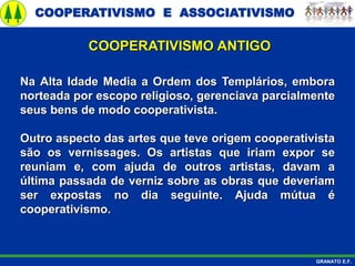 COOPERATIVISMO E ASSOCIATIVISMO
GRANATO E.F.
Na Alta Idade Media a Ordem dos Templários, embora
norteada por escopo religioso, gerenciava parcialmente
seus bens de modo cooperativista.
Outro aspecto das artes que teve origem cooperativista
são os vernissages. Os artistas que iriam expor se
reuniam e, com ajuda de outros artistas, davam a
última passada de verniz sobre as obras que deveriam
ser expostas no dia seguinte. Ajuda mútua é
cooperativismo.
COOPERATIVISMO ANTIGO
 
