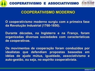 COOPERATIVISMO E ASSOCIATIVISMO
GRANATO E.F.
O cooperativismo moderno surgiu com a primeira fase
da Revolução Industrial (1760-1850).
Durante décadas, na Inglaterra e na França, foram
organizadas diversas sociedades com características
de cooperativas.
Os movimentos de cooperação foram conduzidos por
idealistas que defendiam propostas baseadas em
idéias de ajuda mútua, igualdade, associativismo e
auto-gestão, ou seja, no espírito cooperativista.
COOPERATIVISMO MODERNO
 