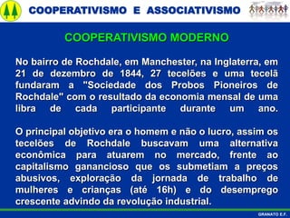 COOPERATIVISMO E ASSOCIATIVISMO
GRANATO E.F.
No bairro de Rochdale, em Manchester, na Inglaterra, em
21 de dezembro de 1844, 27 tecelões e uma tecelã
fundaram a "Sociedade dos Probos Pioneiros de
Rochdale" com o resultado da economia mensal de uma
libra de cada participante durante um ano.
O principal objetivo era o homem e não o lucro, assim os
tecelões de Rochdale buscavam uma alternativa
econômica para atuarem no mercado, frente ao
capitalismo ganancioso que os submetiam a preços
abusivos, exploração da jornada de trabalho de
mulheres e crianças (até 16h) e do desemprego
crescente advindo da revolução industrial.
COOPERATIVISMO MODERNO
 