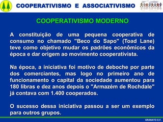 COOPERATIVISMO E ASSOCIATIVISMO
GRANATO E.F.
A constituição de uma pequena cooperativa de
consumo no chamado "Beco do Sapo" (Toad Lane)
teve como objetivo mudar os padrões econômicos da
época e dar origem ao movimento cooperativista.
Na época, a iniciativa foi motivo de deboche por parte
dos comerciantes, mas logo no primeiro ano de
funcionamento o capital da sociedade aumentou para
180 libras e dez anos depois o "Armazém de Rochdale"
já contava com 1.400 cooperados.
O sucesso dessa iniciativa passou a ser um exemplo
para outros grupos.
COOPERATIVISMO MODERNO
 
