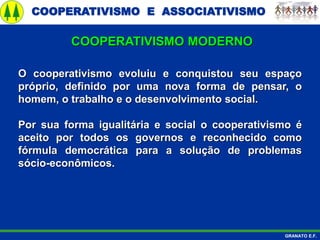 COOPERATIVISMO E ASSOCIATIVISMO
GRANATO E.F.
O cooperativismo evoluiu e conquistou seu espaço
próprio, definido por uma nova forma de pensar, o
homem, o trabalho e o desenvolvimento social.
Por sua forma igualitária e social o cooperativismo é
aceito por todos os governos e reconhecido como
fórmula democrática para a solução de problemas
sócio-econômicos.
COOPERATIVISMO MODERNO
 