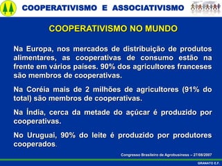 COOPERATIVISMO E ASSOCIATIVISMO
GRANATO E.F.
Na Europa, nos mercados de distribuição de produtos
alimentares, as cooperativas de consumo estão na
frente em vários países. 90% dos agricultores franceses
são membros de cooperativas.
Na Coréia mais de 2 milhões de agricultores (91% do
total) são membros de cooperativas.
Na Índia, cerca da metade do açúcar é produzido por
cooperativas.
No Uruguai, 90% do leite é produzido por produtores
cooperados.
Congresso Brasileiro de Agrobusiness – 27/08/2007
COOPERATIVISMO NO MUNDO
 