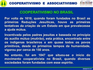 COOPERATIVISMO E ASSOCIATIVISMO
GRANATO E.F.
Por volta de 1610, quando foram fundados no Brasil as
primeiras Reduções Jesuíticas, houve as primeiras
tentativas da criação de um Estado em que prevalecesse
a ajuda mútua.
Incentivada pelos padres jesuítas e baseada no principio
do auxílio mútuo (mutirão), esta prática, encontrada entre
os indígenas brasileiros e em quase todos os povos
primitivos, desde os primeiros tempos da humanidade,
vigorou por cerca de 150 anos.
No entanto, foi em 1847 que situou-se o início do
movimento cooperativista no Brasil, quando diversas
sociedades foram fundadas com esse espírito.
COOPERATIVISMO NO BRASIL
 