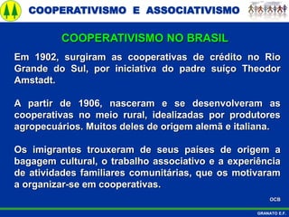 COOPERATIVISMO E ASSOCIATIVISMO
GRANATO E.F.
Em 1902, surgiram as cooperativas de crédito no Rio
Grande do Sul, por iniciativa do padre suíço Theodor
Amstadt.
A partir de 1906, nasceram e se desenvolveram as
cooperativas no meio rural, idealizadas por produtores
agropecuários. Muitos deles de origem alemã e italiana.
Os imigrantes trouxeram de seus países de origem a
bagagem cultural, o trabalho associativo e a experiência
de atividades familiares comunitárias, que os motivaram
a organizar-se em cooperativas.
OCB
COOPERATIVISMO NO BRASIL
 