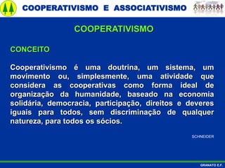 COOPERATIVISMO E ASSOCIATIVISMO
GRANATO E.F.
CONCEITO
Cooperativismo é uma doutrina, um sistema, um
movimento ou, simplesmente, uma atividade que
considera as cooperativas como forma ideal de
organização da humanidade, baseado na economia
solidária, democracia, participação, direitos e deveres
iguais para todos, sem discriminação de qualquer
natureza, para todos os sócios.
SCHNEIDER
COOPERATIVISMO
 
