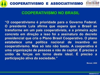 COOPERATIVISMO E ASSOCIATIVISMO
GRANATO E.F.
“O cooperativismo é prioridade para o Governo Federal.
O presidente Lula afirma que espera que o Brasil se
transforme em um país cooperativista, e a primeira ação
concreta em direção a isso foi a assinatura do decreto
presidencial que cria o Plano Brasil Cooperativo. O plano
estabelece uma política nacional de incentivo ao
cooperativismo. Mas só isto não basta. A cooperativa é
uma organização de pessoas e não de capital. É preciso a
união de forças em torno deste ideal. É preciso a
participação ativa da sociedade.”
Monezi, 2008
COOPERATIVISMO NO BRASIL
 