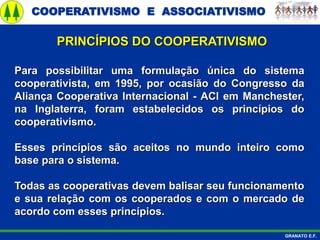 COOPERATIVISMO E ASSOCIATIVISMO
GRANATO E.F.
Para possibilitar uma formulação única do sistema
cooperativista, em 1995, por ocasião do Congresso da
Aliança Cooperativa Internacional - ACI em Manchester,
na Inglaterra, foram estabelecidos os princípios do
cooperativismo.
Esses princípios são aceitos no mundo inteiro como
base para o sistema.
Todas as cooperativas devem balisar seu funcionamento
e sua relação com os cooperados e com o mercado de
acordo com esses princípios.
PRINCÍPIOS DO COOPERATIVISMO
 
