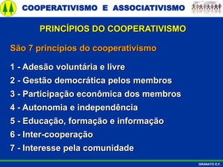 COOPERATIVISMO E ASSOCIATIVISMO
GRANATO E.F.
São 7 princípios do cooperativismo
1 - Adesão voluntária e livre
2 - Gestão democrática pelos membros
3 - Participação econômica dos membros
4 - Autonomia e independência
5 - Educação, formação e informação
6 - Inter-cooperação
7 - Interesse pela comunidade
PRINCÍPIOS DO COOPERATIVISMO
 