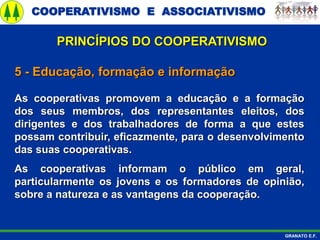 COOPERATIVISMO E ASSOCIATIVISMO
GRANATO E.F.
5 - Educação, formação e informação
As cooperativas promovem a educação e a formação
dos seus membros, dos representantes eleitos, dos
dirigentes e dos trabalhadores de forma a que estes
possam contribuir, eficazmente, para o desenvolvimento
das suas cooperativas.
As cooperativas informam o público em geral,
particularmente os jovens e os formadores de opinião,
sobre a natureza e as vantagens da cooperação.
PRINCÍPIOS DO COOPERATIVISMO
 