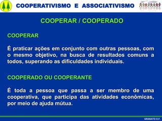 COOPERATIVISMO E ASSOCIATIVISMO
GRANATO E.F.
COOPERAR
É praticar ações em conjunto com outras pessoas, com
o mesmo objetivo, na busca de resultados comuns a
todos, superando as dificuldades individuais.
COOPERADO OU COOPERANTE
É toda a pessoa que passa a ser membro de uma
cooperativa, que participa das atividades econômicas,
por meio de ajuda mútua.
COOPERAR / COOPERADO
 