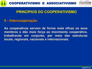 COOPERATIVISMO E ASSOCIATIVISMO
GRANATO E.F.
6 - Intercooperação
As cooperativas servem de forma mais eficaz os seus
membros e dão mais força ao movimento cooperativo,
trabalhando em conjunto, por meio das estruturas
locais, regionais, nacionais e internacionais.
PRINCÍPIOS DO COOPERATIVISMO
 