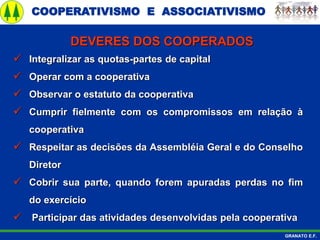 COOPERATIVISMO E ASSOCIATIVISMO
GRANATO E.F.
 Integralizar as quotas-partes de capital
 Operar com a cooperativa
 Observar o estatuto da cooperativa
 Cumprir fielmente com os compromissos em relação à
cooperativa
 Respeitar as decisões da Assembléia Geral e do Conselho
Diretor
 Cobrir sua parte, quando forem apuradas perdas no fim
do exercício
 Participar das atividades desenvolvidas pela cooperativa
DEVERES DOS COOPERADOS
 