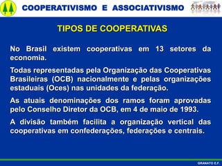 COOPERATIVISMO E ASSOCIATIVISMO
GRANATO E.F.
No Brasil existem cooperativas em 13 setores da
economia.
Todas representadas pela Organização das Cooperativas
Brasileiras (OCB) nacionalmente e pelas organizações
estaduais (Oces) nas unidades da federação.
As atuais denominações dos ramos foram aprovadas
pelo Conselho Diretor da OCB, em 4 de maio de 1993.
A divisão também facilita a organização vertical das
cooperativas em confederações, federações e centrais.
TIPOS DE COOPERATIVAS
 