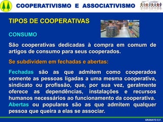 COOPERATIVISMO E ASSOCIATIVISMO
GRANATO E.F.
CONSUMO
São cooperativas dedicadas à compra em comum de
artigos de consumo para seus cooperados.
Se subdividem em fechadas e abertas:
Fechadas são as que admitem como cooperados
somente as pessoas ligadas a uma mesma cooperativa,
sindicato ou profissão, que, por sua vez, geralmente
oferece as dependências, instalações e recursos
humanos necessários ao funcionamento da cooperativa.
Abertas ou populares são as que admitem qualquer
pessoa que queira a elas se associar.
TIPOS DE COOPERATIVAS
 