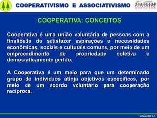 COOPERATIVISMO E ASSOCIATIVISMO
GRANATO E.F.
Cooperativa é uma união voluntária de pessoas com a
finalidade de satisfazer aspirações e necessidades
econômicas, sociais e culturais comuns, por meio de um
empreendimento de propriedade coletiva e
democraticamente gerido.
A Cooperativa é um meio para que um determinado
grupo de indivíduos atinja objetivos específicos, por
meio de um acordo voluntário para cooperação
recíproca.
COOPERATIVA: CONCEITOS
 