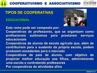 COOPERATIVISMO E ASSOCIATIVISMO
GRANATO E.F.
EDUCACIONAL
Este ramo pode ser composto por:
Cooperativas de professores, que se organizam como
profissionais autônomos para prestarem serviços
educacionais
Cooperativas de alunos de escola agrícola que, além de
contribuírem para o sustento da própria escola, podem
produzem excedentes para o mercado
Cooperativas de pais de alunos, com objetivo de
propiciar melhor educação aos filhos, administrando
uma escola e contratando professores
Por cooperativas de atividades afins
TIPOS DE COOPERATIVAS
 
