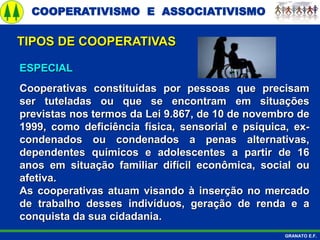 COOPERATIVISMO E ASSOCIATIVISMO
GRANATO E.F.
ESPECIAL
Cooperativas constituídas por pessoas que precisam
ser tuteladas ou que se encontram em situações
previstas nos termos da Lei 9.867, de 10 de novembro de
1999, como deficiência física, sensorial e psíquica, ex-
condenados ou condenados a penas alternativas,
dependentes químicos e adolescentes a partir de 16
anos em situação familiar difícil econômica, social ou
afetiva.
As cooperativas atuam visando à inserção no mercado
de trabalho desses indivíduos, geração de renda e a
conquista da sua cidadania.
TIPOS DE COOPERATIVAS
 